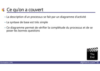 Ce qu’on a couvert
• La description d’un processus se fait par un diagramme d’activité
• La syntaxe de base est très simple
• Ce diagramme permet de vérifier la complétude du processus et de se
poser les bonnes questions
Formation UML alphorm.com™©
 