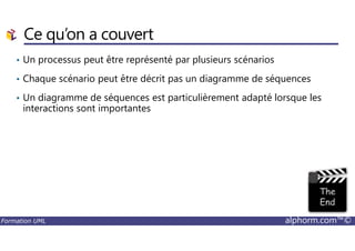 Ce qu’on a couvert
• Un processus peut être représenté par plusieurs scénarios
• Chaque scénario peut être décrit pas un diagramme de séquences
• Un diagramme de séquences est particulièrement adapté lorsque les
interactions sont importantes
Formation UML alphorm.com™©
 