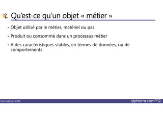 Qu’est-ce qu’un objet « métier »
• Objet utilisé par le métier, matériel ou pas
• Produit ou consommé dans un processus métier
• A des caractéristiques stables, en termes de données, ou de
comportements
Formation UML alphorm.com™©
 