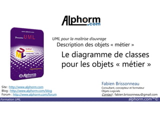 Le diagramme de classes
Description des objets « métier »
UML pour la maîtrise d’ouvrage
Formation UML alphorm.com™©
Le diagramme de classes
pour les objets « métier »
Site : http://www.alphorm.com
Blog : http://www.alphorm.com/blog
Forum : http://www.alphorm.com/forum
Fabien Brissonneau
Consultant, concepteur et formateur
Objets Logiciels
Contact : fabien.brissonneau@gmail.com
 