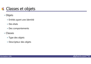 Classes et objets
• Objets
Entités ayant une identité
Des états
Des comportements
• Classes
Formation UML alphorm.com™©
• Classes
Type des objets
Descripteur des objets
 