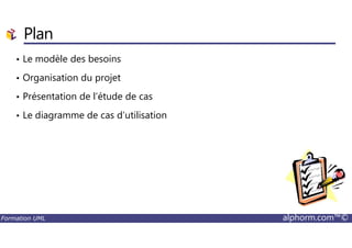 Plan
• Le modèle des besoins
• Organisation du projet
• Présentation de l’étude de cas
• Le diagramme de cas d’utilisation
Formation UML alphorm.com™©
 