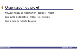 Organisation du projet
• Nouveau niveau de modélisation : package « model »
• Basé sur la modélisation « métier » si elle existe
• Sera la base du modèle d’analyse
Formation UML alphorm.com™©
 