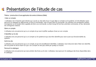 Présentation de l’étude de cas
Thème : construction d'une application de vente à distance (Web)
Créer un compte
L'utilisateur est n'importe quel individu qui a accès au site web et qui n'a pas déjà un compte sur le système. Un tel utilisateur peut
parcourir le catalogue et sélectionner un livre à commander, mais ne peut faire la commande. Les individus non enregistrés veulent
s'enregistrer car ils veulent être capables de faire une commande, ou bien lorsqu'ils font leur première commande, on leur demande
de s'enregistrer d'abord.
Gérer un compte
L'utilisateur est une personne qui a un compte et qui veut modifier quelque chose sur son compte.
S'identifier sur le site
Formation UML alphorm.com™©
S'identifier sur le site
L'utilisateur est une personne qui a un compte sur le système et qui veut être identifié pour avoir accès aux fonctionnalités du
système.
Sortir du site
L'utilisateur est une personne qui a un compte, et qui est actuellement identifiée. L'utilisateur veut retourner dans l'état non-identifié,
afin de quitter le site en étant sûr que son compte ne sera pas utilisé par quelqu'un d'autre.
Parcourir le catalogue
L'utilisateur est une personne qui veut acheter des livres sur le site. L'utilisateur veut parcourir le catalogue des livres disponibles dans
le catalogue.
 