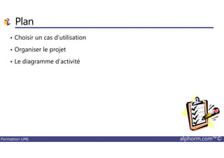 Plan
• Choisir un cas d’utilisation
• Organiser le projet
• Le diagramme d’activité
Formation UML alphorm.com™©
 