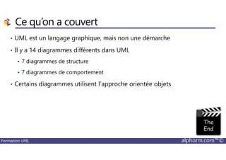 Ce qu’on a couvert
• UML est un langage graphique, mais non une démarche
• Il y a 14 diagrammes différents dans UML
7 diagrammes de structure
7 diagrammes de comportement
Certains diagrammes utilisent l’approche orientée objets
Formation UML alphorm.com™©
• Certains diagrammes utilisent l’approche orientée objets
 