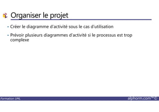 Organiser le projet
• Créer le diagramme d’activité sous le cas d’utilisation
• Prévoir plusieurs diagrammes d’activité si le processus est trop
complexe
Formation UML alphorm.com™©
 