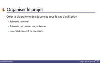 Organiser le projet
• Créer le diagramme de séquences sous le cas d’utilisation
Scénario nominal
Scénario qui posent un problème
Un enchaînement de scénarios
Formation UML alphorm.com™©
 