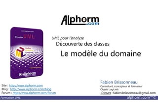 Le modèle du domaine
Découverte des classes
UML pour l’analyse
Formation UML alphorm.com™©
Le modèle du domaine
Site : http://www.alphorm.com
Blog : http://www.alphorm.com/blog
Forum : http://www.alphorm.com/forum
Fabien Brissonneau
Consultant, concepteur et formateur
Objets Logiciels
Contact : fabien.brissonneau@gmail.com
 