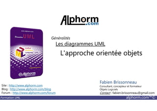 L'approche orientée objets
Les diagrammes UML
Généralités
Formation UML alphorm.com™©
L'approche orientée objets
Site : http://www.alphorm.com
Blog : http://www.alphorm.com/blog
Forum : http://www.alphorm.com/forum
Fabien Brissonneau
Consultant, concepteur et formateur
Objets Logiciels
Contact : fabien.brissonneau@gmail.com
 