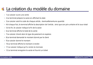 La création du modèle du domaine
• 1.Le caissier ouvre une vente
• 2.Le terminal prépare la saisie en affichant la date
• 3.Le caissier saisit le code de chaque article, éventuellementune quantité
• 4.A chaque fois, le terminal affiche la description de l'article, ainsi que son prix unitaire et le sous-total
• 5.A la fin, le caissier indique la fin de la saisie
• 6.Le terminal affiche le total de la vente
Formation UML alphorm.com™©
• 7.Le caissier choisit alors le type de paiement en espèces
• 8.Le terminal demande le montant donné par le client
• 9.Le caissier donne le montant
• 10.Le terminal affiche le montant à rendre
• 11.Le caissier indique qu'il a rendu la monnaie
• 12.Le terminal enregistre la vente et fournit un ticket
 