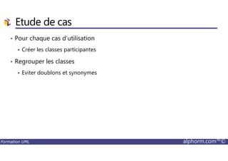 Etude de cas
• Pour chaque cas d’utilisation
Créer les classes participantes
• Regrouper les classes
Eviter doublons et synonymes
Formation UML alphorm.com™©
 