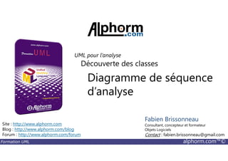 Diagramme de séquence
Découverte des classes
UML pour l’analyse
Formation UML alphorm.com™©
Diagramme de séquence
d’analyse
Site : http://www.alphorm.com
Blog : http://www.alphorm.com/blog
Forum : http://www.alphorm.com/forum
Fabien Brissonneau
Consultant, concepteur et formateur
Objets Logiciels
Contact : fabien.brissonneau@gmail.com
 