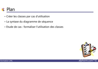 • Créer les classes par cas d’utilisation
• La syntaxe du diagramme de séquence
• Etude de cas : formaliser l’utilisation des classes
Plan
Formation UML alphorm.com™©
 