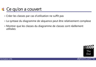 Ce qu’on a couvert
• Créer les classes par cas d’utilisation ne suffit pas
• La syntaxe du diagramme de séquence peut être relativement complexe
• Montrer que les classes du diagramme de classes sont réellement
utilisées
Formation UML alphorm.com™©
 
