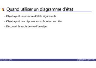 Quand utiliser un diagramme d’état
• Objet ayant un nombre d’états significatifs
• Objet ayant une réponse variable selon son état
• Découvrir le cycle de vie d’un objet
Formation UML alphorm.com™©
 