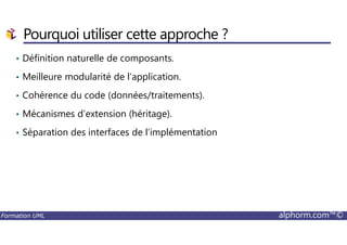 • Définition naturelle de composants.
• Meilleure modularité de l’application.
• Cohérence du code (données/traitements).
• Mécanismes d’extension (héritage).
Pourquoi utiliser cette approche ?
Formation UML alphorm.com™©
• Séparation des interfaces de l’implémentation
 