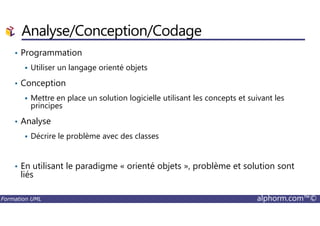 • Programmation
Utiliser un langage orienté objets
• Conception
Mettre en place un solution logicielle utilisant les concepts et suivant les
principes
Analyse/Conception/Codage
Formation UML alphorm.com™©
• Analyse
Décrire le problème avec des classes
• En utilisant le paradigme « orienté objets », problème et solution sont
liés
 