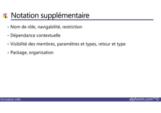 Notation supplémentaire
• Nom de rôle, navigabilité, restriction
• Dépendance contextuelle
• Visibilité des membres, paramètres et types, retour et type
• Package, organisation
Formation UML alphorm.com™©
 