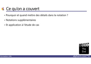 Ce qu’on a couvert
• Pourquoi et quand mettre des détails dans la notation ?
• Notations supplémentaires
• Et application à l’étude de cas
Formation UML alphorm.com™©
 