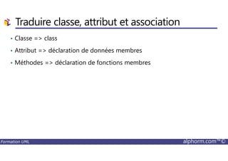 Traduire classe, attribut et association
• Classe => class
• Attribut => déclaration de données membres
• Méthodes => déclaration de fonctions membres
Formation UML alphorm.com™©
 