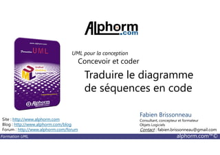Traduire le diagramme
Concevoir et coder
UML pour la conception
Formation UML alphorm.com™©
Traduire le diagramme
de séquences en code
Site : http://www.alphorm.com
Blog : http://www.alphorm.com/blog
Forum : http://www.alphorm.com/forum
Fabien Brissonneau
Consultant, concepteur et formateur
Objets Logiciels
Contact : fabien.brissonneau@gmail.com
 