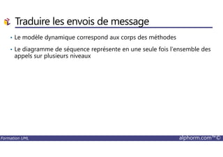 Traduire les envois de message
• Le modèle dynamique correspond aux corps des méthodes
• Le diagramme de séquence représente en une seule fois l’ensemble des
appels sur plusieurs niveaux
Formation UML alphorm.com™©
 