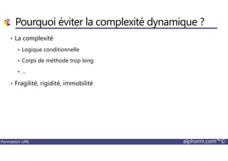Pourquoi éviter la complexité dynamique ?
• La complexité
Logique conditionnelle
Corps de méthode trop long
…
• Fragilité, rigidité, immobilité
Formation UML alphorm.com™©
• Fragilité, rigidité, immobilité
 
