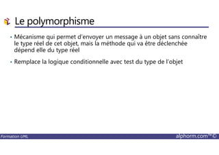 Le polymorphisme
• Mécanisme qui permet d’envoyer un message à un objet sans connaître
le type réel de cet objet, mais la méthode qui va être déclenchée
dépend elle du type réel
• Remplace la logique conditionnelle avec test du type de l’objet
Formation UML alphorm.com™©
 