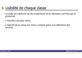 • Le code est cohérent car les traitements et les données sont liés par la
proximité.
• L’intention est plus claire.
• L’objectif de la classe est mieux compris grâce à la définition des
services.
Lisibilité de chaque classe
Formation UML alphorm.com™©
 