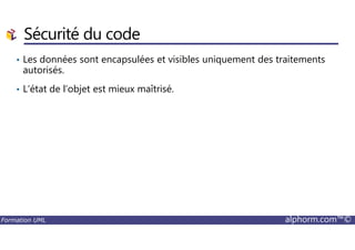 • Les données sont encapsulées et visibles uniquement des traitements
autorisés.
• L’état de l’objet est mieux maîtrisé.
Sécurité du code
Formation UML alphorm.com™©
 