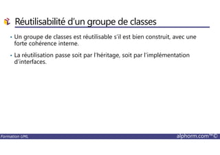 • Un groupe de classes est réutilisable s’il est bien construit, avec une
forte cohérence interne.
• La réutilisation passe soit par l’héritage, soit par l’implémentation
d’interfaces.
Réutilisabilité d’un groupe de classes
Formation UML alphorm.com™©
 
