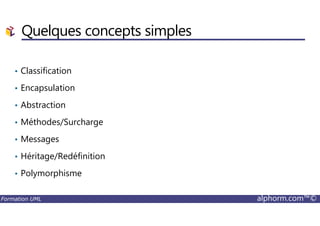 • Classification
• Encapsulation
• Abstraction
Quelques concepts simples
Formation UML alphorm.com™©
• Méthodes/Surcharge
• Messages
• Héritage/Redéfinition
• Polymorphisme
 
