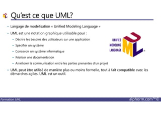 Qu’est ce que UML?
• Langage de modélisation « Unified Modeling Language »
• UML est une notation graphique utilisable pour :
Décrire les besoins des utilisateurs sur une application
Spécifier un système
Concevoir un système informatique
Réaliser une documentation
Formation UML alphorm.com™©
Réaliser une documentation
Améliorer la communication entre les parties prenantes d’un projet
• UML peut être utilisé de manière plus ou moins formelle, tout à fait compatible avec les
démarches agiles. UML est un outil.
 