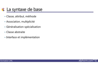 La syntaxe de base
• Classe, attribut, méthode
• Association, multiplicité
• Généralisation-spécialisation
• Classe abstraite
Formation UML alphorm.com™©
• Interface et implémentation
 