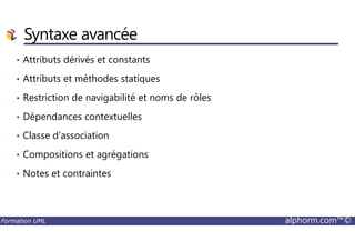 Syntaxe avancée
• Attributs dérivés et constants
• Attributs et méthodes statiques
• Restriction de navigabilité et noms de rôles
• Dépendances contextuelles
Formation UML alphorm.com™©
• Classe d’association
• Compositions et agrégations
• Notes et contraintes
 