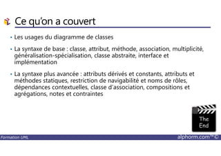 Ce qu’on a couvert
• Les usages du diagramme de classes
• La syntaxe de base : classe, attribut, méthode, association, multiplicité,
généralisation-spécialisation, classe abstraite, interface et
implémentation
• La syntaxe plus avancée : attributs dérivés et constants, attributs et
méthodes statiques, restriction de navigabilité et noms de rôles,
Formation UML alphorm.com™©
méthodes statiques, restriction de navigabilité et noms de rôles,
dépendances contextuelles, classe d’association, compositions et
agrégations, notes et contraintes
 