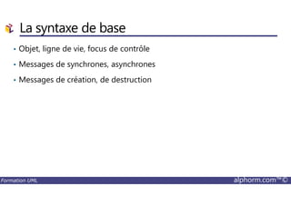 La syntaxe de base
• Objet, ligne de vie, focus de contrôle
• Messages de synchrones, asynchrones
• Messages de création, de destruction
Formation UML alphorm.com™©
 