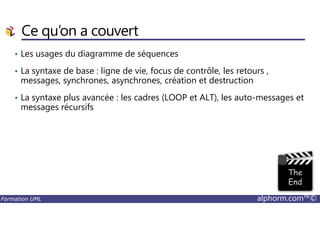 Ce qu’on a couvert
• Les usages du diagramme de séquences
• La syntaxe de base : ligne de vie, focus de contrôle, les retours ,
messages, synchrones, asynchrones, création et destruction
• La syntaxe plus avancée : les cadres (LOOP et ALT), les auto-messages et
messages récursifs
Formation UML alphorm.com™©
 
