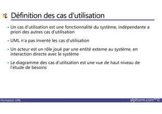 Définition des cas d’utilisation
• Un cas d’utilisation est une fonctionnalité du système, indépendante a
priori des autres cas d’utilisation
• UML n’a pas inventé les cas d’utilisation
• Un acteur est un rôle joué par une entité externe au système, en
interaction directe avec le système
Formation UML alphorm.com™©
• Le diagramme des cas d’utilisation est une vue de haut niveau de
l’étude de besoins
 