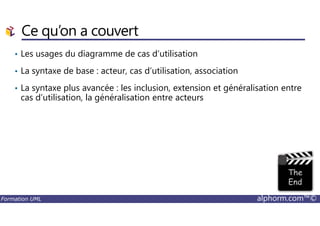 Ce qu’on a couvert
• Les usages du diagramme de cas d’utilisation
• La syntaxe de base : acteur, cas d’utilisation, association
• La syntaxe plus avancée : les inclusion, extension et généralisation entre
cas d’utilisation, la généralisation entre acteurs
Formation UML alphorm.com™©
 