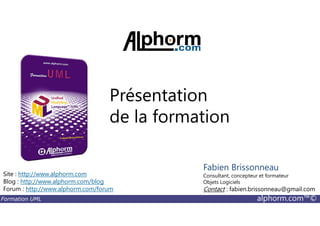 Présentation
de la formation
Formation UML alphorm.com™©
de la formation
Site : http://www.alphorm.com
Blog : http://www.alphorm.com/blog
Forum : http://www.alphorm.com/forum
Fabien Brissonneau
Consultant, concepteur et formateur
Objets Logiciels
Contact : fabien.brissonneau@gmail.com
 