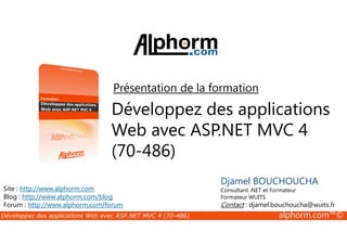 Présentation de la formation 
Développez des applications 
Web avec ASP.NET MVC 4 
Djamel BOUCHOUCHA 
Consultant .NET et Formateur 
Formateur WUITS 
Contact : djamel.bouchoucha@wuits.fr 
(70-486) 
Site : http://www.alphorm.com 
Blog : http://www.alphorm.com/blog 
Forum : http://www.alphorm.com/forum 
Développez des applications Web avec ASP.NET MVC 4 (70-486) alphorm.com™© 
 