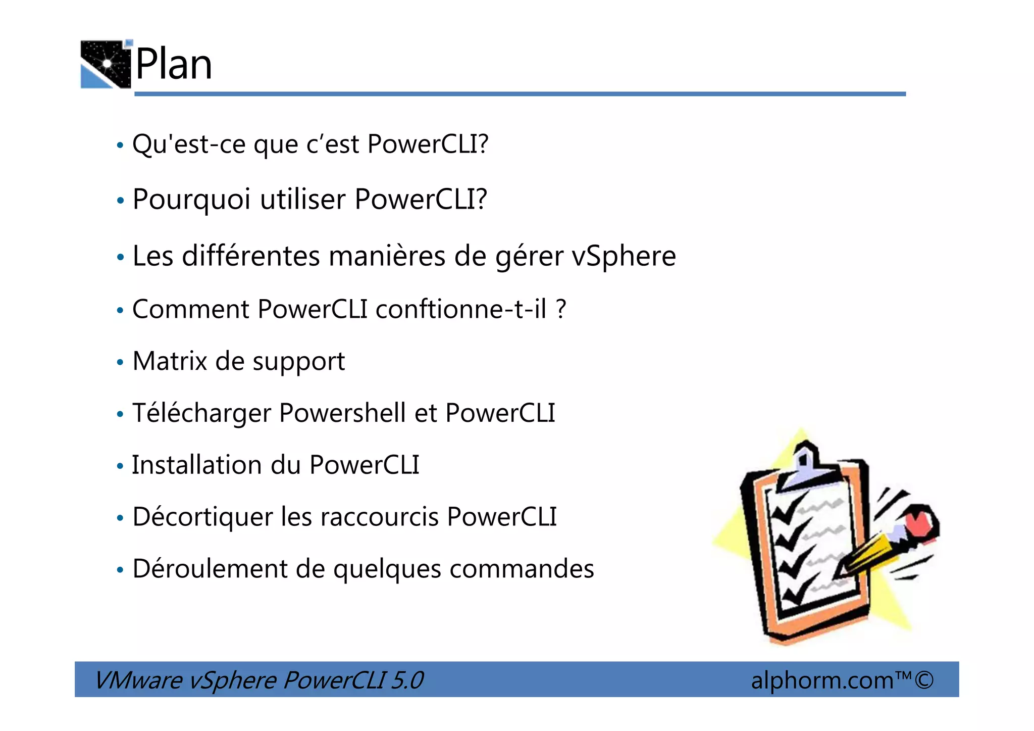 Plan
• Qu'est-ce que c’est PowerCLI?
• Pourquoi utiliser PowerCLI?
• Les différentes manières de gérer vSphere
• Comment PowerCLI conftionne-t-il ?
• Matrix de support
VMware vSphere PowerCLI 5.0 alphorm.com™©
• Matrix de support
• Télécharger Powershell et PowerCLI
• Installation du PowerCLI
• Décortiquer les raccourcis PowerCLI
• Déroulement de quelques commandes
 