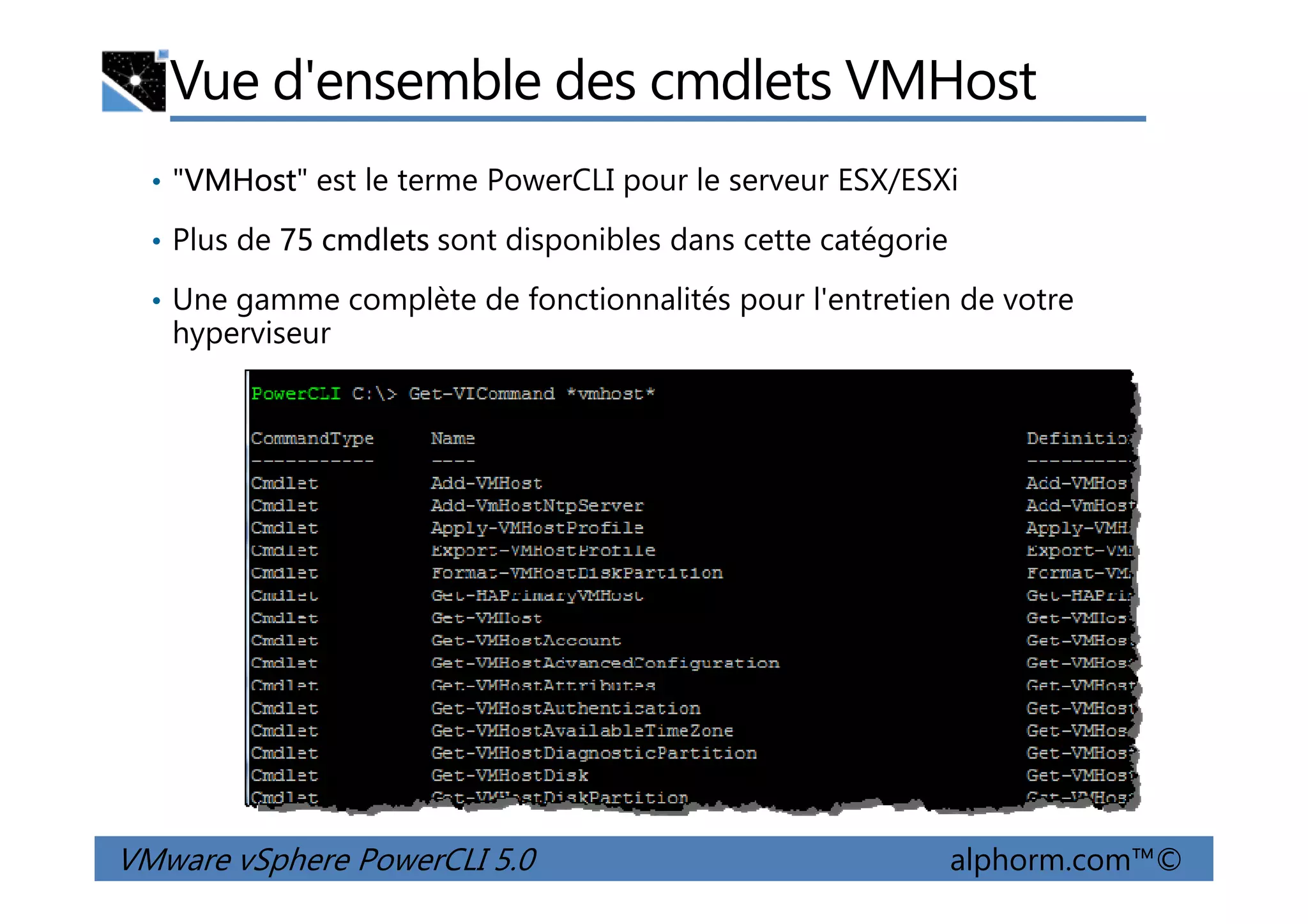 Vue d'ensemble des cmdlets VMHost
• "VMHost" est le terme PowerCLI pour le serveur ESX/ESXi
• Plus de 75 cmdlets sont disponibles dans cette catégorie
• Une gamme complète de fonctionnalités pour l'entretien de votre
hyperviseur
VMware vSphere PowerCLI 5.0 alphorm.com™©
 