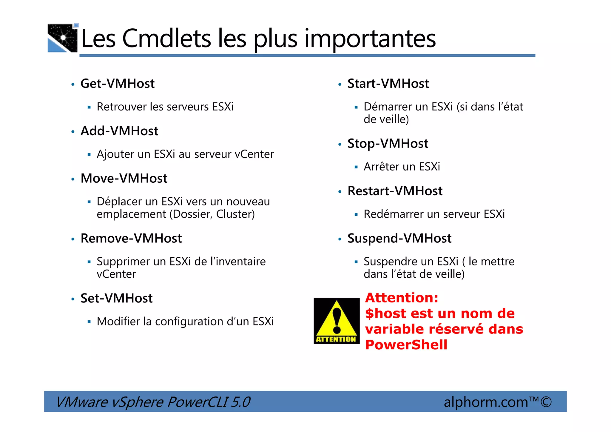 Les Cmdlets les plus importantes
• Get-VMHost
Retrouver les serveurs ESXi
• Add-VMHost
Ajouter un ESXi au serveur vCenter
• Move-VMHost
Déplacer un ESXi vers un nouveau
emplacement (Dossier, Cluster)
• Start-VMHost
Démarrer un ESXi (si dans l’état
de veille)
• Stop-VMHost
Arrêter un ESXi
• Restart-VMHost
Redémarrer un serveur ESXi
VMware vSphere PowerCLI 5.0 alphorm.com™©
emplacement (Dossier, Cluster)
• Remove-VMHost
Supprimer un ESXi de l’inventaire
vCenter
• Set-VMHost
Modifier la configuration d’un ESXi
Redémarrer un serveur ESXi
• Suspend-VMHost
Suspendre un ESXi ( le mettre
dans l’état de veille)
Attention:
$host est un nom de
variable réservé dans
PowerShell
 