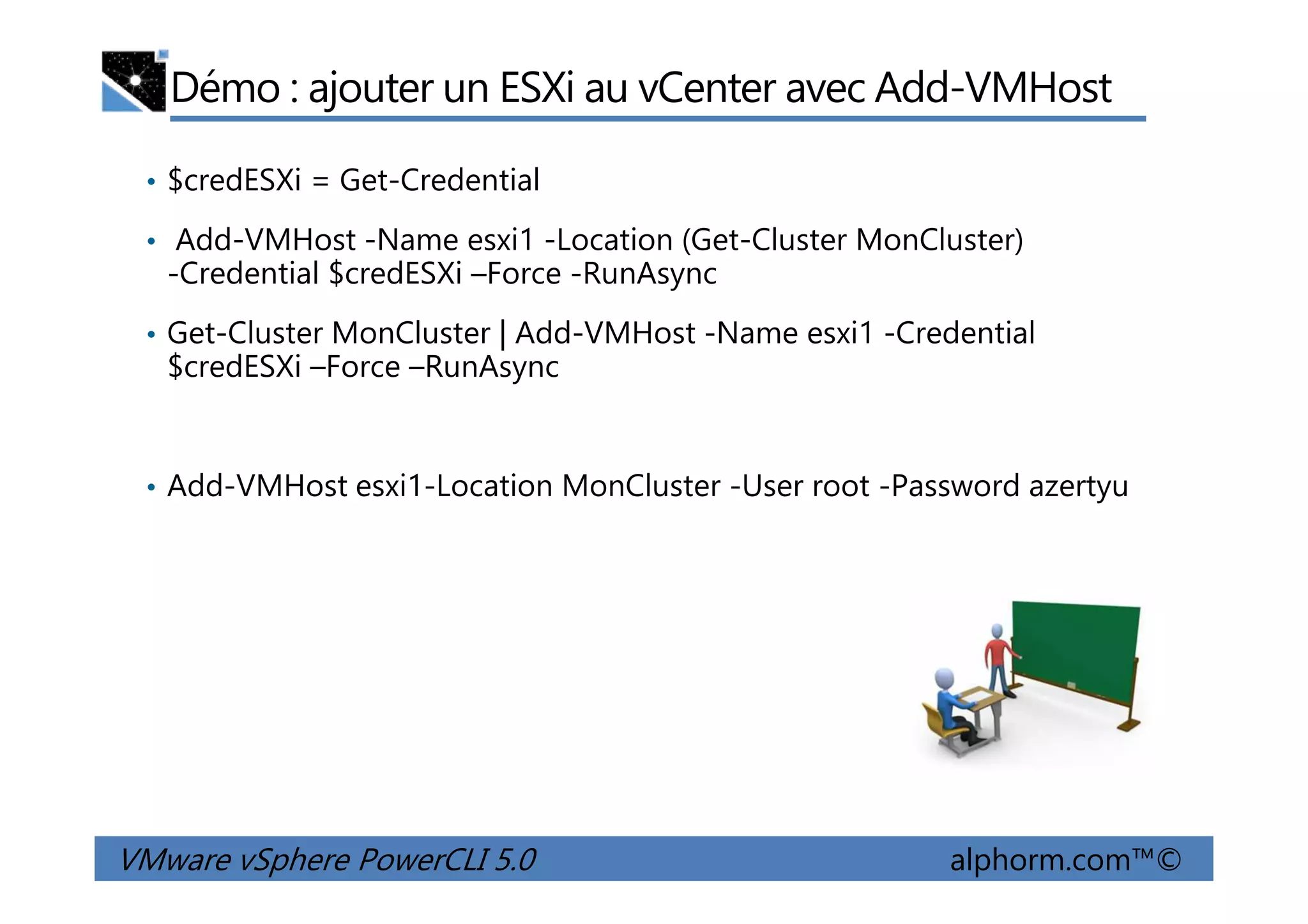 Démo : ajouter un ESXi au vCenter avec Add-VMHost
• $credESXi = Get-Credential
• Add-VMHost -Name esxi1 -Location (Get-Cluster MonCluster)
-Credential $credESXi –Force -RunAsync
• Get-Cluster MonCluster | Add-VMHost -Name esxi1 -Credential
$credESXi –Force –RunAsync
VMware vSphere PowerCLI 5.0 alphorm.com™©
• Add-VMHost esxi1-Location MonCluster -User root -Password azertyu
 