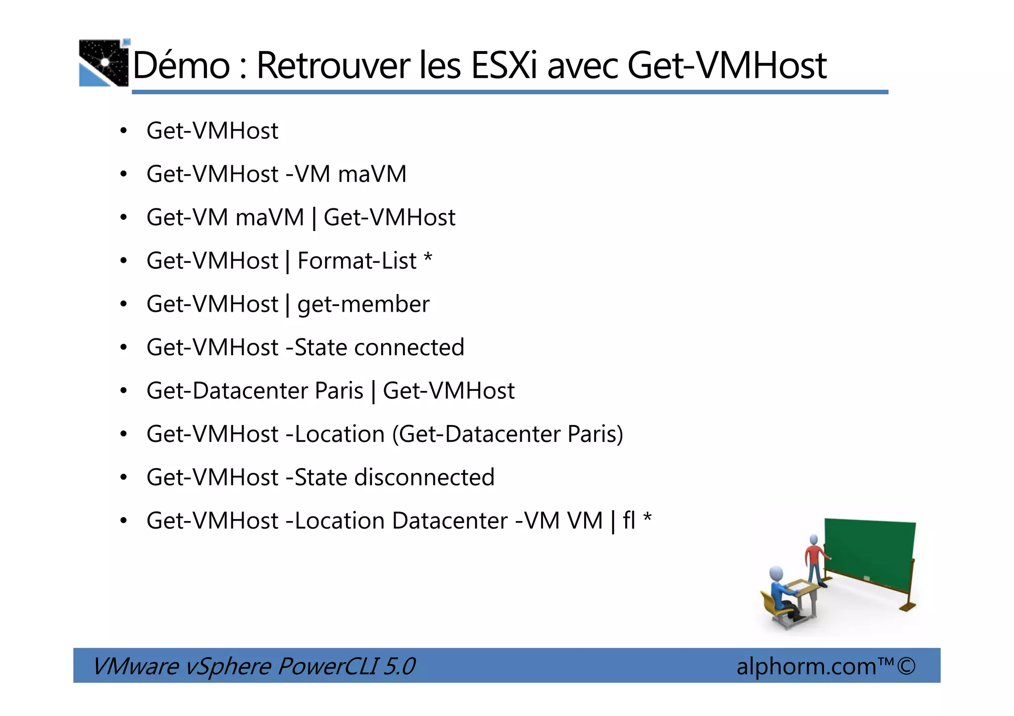 Démo : Retrouver les ESXi avec Get-VMHost
• Get-VMHost
• Get-VMHost -VM maVM
• Get-VM maVM | Get-VMHost
• Get-VMHost | Format-List *
• Get-VMHost | get-member
• Get-VMHost -State connected
VMware vSphere PowerCLI 5.0 alphorm.com™©
• Get-VMHost -State connected
• Get-Datacenter Paris | Get-VMHost
• Get-VMHost -Location (Get-Datacenter Paris)
• Get-VMHost -State disconnected
• Get-VMHost -Location Datacenter -VM VM | fl *
 