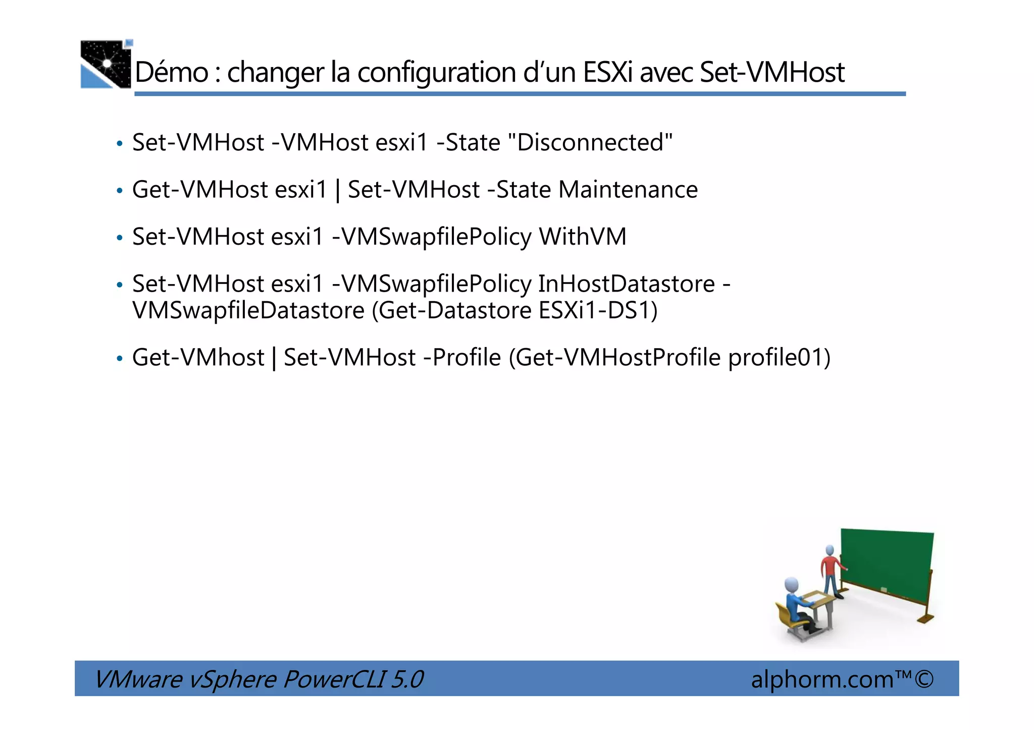 Démo : changer la configuration d’un ESXi avec Set-VMHost
• Set-VMHost -VMHost esxi1 -State "Disconnected"
• Get-VMHost esxi1 | Set-VMHost -State Maintenance
• Set-VMHost esxi1 -VMSwapfilePolicy WithVM
• Set-VMHost esxi1 -VMSwapfilePolicy InHostDatastore -
VMSwapfileDatastore (Get-Datastore ESXi1-DS1)
• Get-VMhost | Set-VMHost -Profile (Get-VMHostProfile profile01)
VMware vSphere PowerCLI 5.0 alphorm.com™©
• Get-VMhost | Set-VMHost -Profile (Get-VMHostProfile profile01)
 