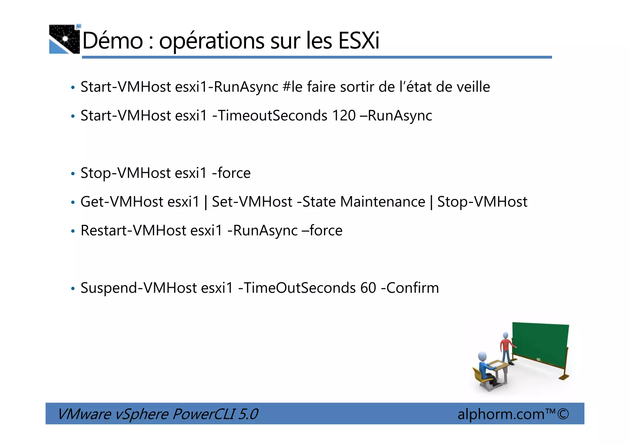 Démo : opérations sur les ESXi
• Start-VMHost esxi1-RunAsync #le faire sortir de l’état de veille
• Start-VMHost esxi1 -TimeoutSeconds 120 –RunAsync
• Stop-VMHost esxi1 -force
• Get-VMHost esxi1 | Set-VMHost -State Maintenance | Stop-VMHost
• Restart-VMHost esxi1 -RunAsync –force
VMware vSphere PowerCLI 5.0 alphorm.com™©
• Restart-VMHost esxi1 -RunAsync –force
• Suspend-VMHost esxi1 -TimeOutSeconds 60 -Confirm
 
